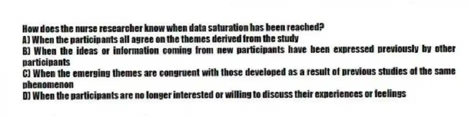 How does the nurse researcher know when data saturation has been reached?
A) When the participants all agree on the themes derived from the study
B) When the ideas or information coming from new participants have been expressed previously by other participants
C) When the emerging themes are congruent with those developed as a result of previous studies of the same phenomenon
D) When the participants are no longer interested or willing to discuss their experiences or feelings