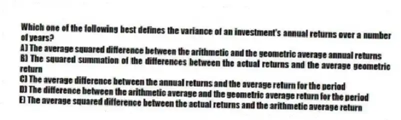 Which one of the following best defines the variance of an investment's annual returns over a number of years?
A) The average squared difference between the arithmetic and the geometric average annual returns
B) The squared summation of the differences between the actual returns and the average geometric return
C) The average difference between the annual returns and the average return for the period
D) The difference between the arithmetic average and the geometric average return for the period
E) The average squared difference between the actual returns and the arithmetic average return