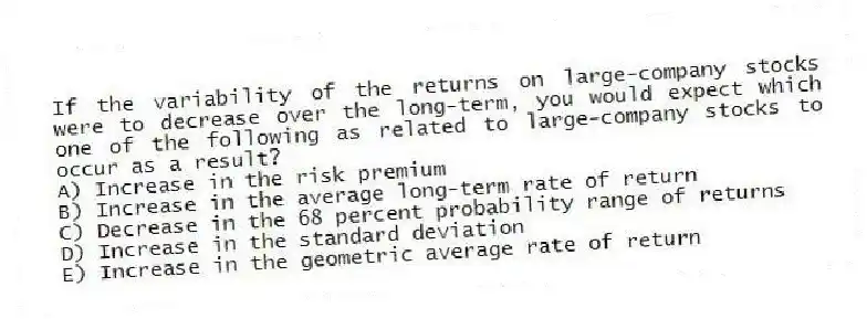 If the variability of the returns on large-company stocks were to decrease over the long-term, you would expect which one of the following as related to large-company stocks to occur as a result?
A) Increase in the risk premium
B) Increase in the average long-term rate of return
C) Decrease in the 68 percent probability range of returns
D) Increase in the standard deviation
E) Increase in the geometric average rate of return