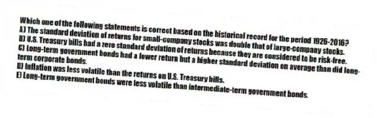 Which one of the following statements is correct based on the historical record for the period 1926-2016?
A) The standard deviation of returns for small-company stocks was double that of large-company stocks.
B) U.S. Treasury bills had a zero standard deviation of returns because they are considered to be risk-free.
C) Long-term government bonds had a lower return but a higher standard deviation on average than did long-term corporate bonds.
D) Inflation was less volatile than the returns on U.S. Treasury bills.
E) Long-term government bonds were less volatile than intermediate-term government bonds.