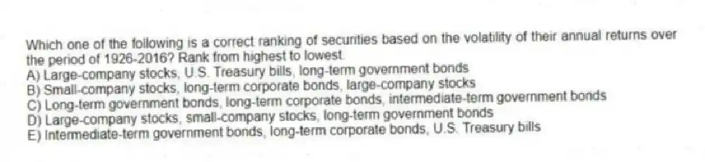 Which one of the following is a correct ranking of securities based on the volatility of their annual returns over the period of 1926-2016? Rank from highest to lowest.
A) Large-company stocks, U.S. Treasury bills, long-term government bonds
B) Small-company stocks, long-term corporate bonds, large-company stocks
C) Long-term government bonds, long-term corporate bonds, intermediate-term government bonds
D) Large-company stocks, small-company stocks, long-term government bonds
E) Intermediate-term government bonds, long-term corporate bonds, U.S. Treasury bills