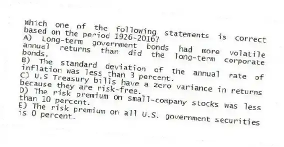 Which one of the following statements is correct based on the period 1926-2016?
A) Long-term government bonds had more volatile annual returns than did the long-term corporate bonds.
B) The standard deviation of the annual rate of inflation was less than 3 percent.
C) U.S Treasury bills have a zero variance in returns because they are risk-free.
D) The risk premium on small-company stocks was less than 10 percent.
E) The risk premium on all U.S. government securities is 0 percent.