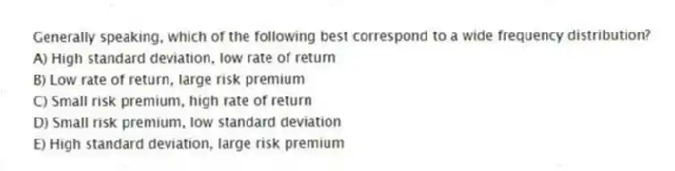 Generally speaking, which of the following best correspond to a wide frequency distribution?
A) High standard deviation, low rate of return
B) Low rate of return, large risk premium
C) Small risk premium, high rate of return
D) Small risk premium, low standard deviation
E) High standard deviation, large risk premium