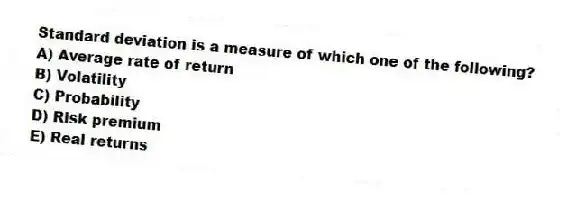 Standard deviation is a measure of which one of the following?
A) Average rate of return
B) Volatility
C) Probability
D) Risk premium
E) Real returns