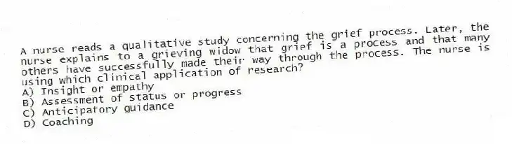 A nurse reads a qualitative study concerning the grief process. Later, the nurse explains to a grieving widow that grief is a process and that many others have successfully made their way through the process. The nurse is using which clinical application of research?
A) Insight or empathy
B) Assessment of status or progress
C) Anticipatory guidance
D) Coaching
