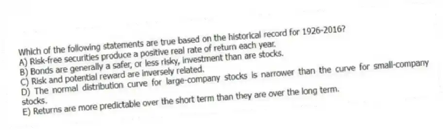 Which of the following statements are true based on the historical record for 1926-2016?
A) Risk-free securities produce a positive real rate of return each year.
B) Bonds are generally a safer, or less risky, investment than are stocks.
C) Risk and potential reward are inversely related.
D) The normal distribution curve for large-company stocks is narrower than the curve for small-company stocks.
E) Returns are more predictable over the short term than they are over the long term.