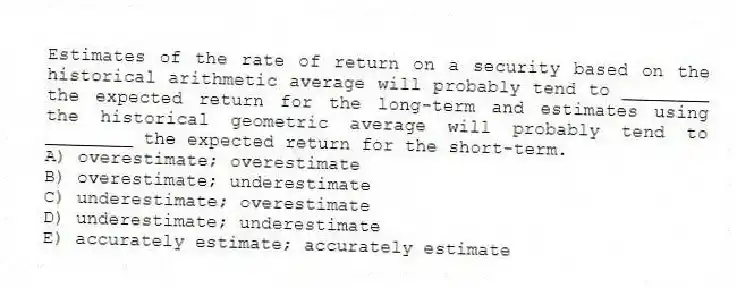 Estimates of the rate of return on a security based on the historical arithmetic average will probably tend to ________ the expected return for the long-term and estimates using the historical geometric average will probably tend to ________ the expected return for the short-term.
A) overestimate; overestimate
B) overestimate; underestimate
C) underestimate; overestimate
D) underestimate; underestimate
E) accurately estimate; accurately estimate