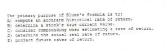 The primary purpose of Blume's formula is to:
A) compute an accurate historical rate of return.
B) determine a stock's true current value.
C) consider compounding when estimating a rate of return.
D) determine the actual real rate of return.
E) project future rates of return.