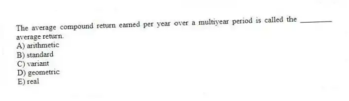 The average compound return earned per year over a multiyear period is called the ________ average return.
A) arithmetic
B) standard
C) variant
D) geometric
E) real