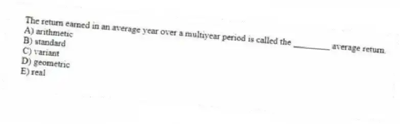 The return earned in an average year over a multiyear period is called the ________ average return.
A) arithmetic
B) standard
C) variant
D) geometric
E) real
