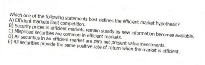 Which one of the following statements best defines the efficient market hypothesis?
A) Efficient markets limit competition.
B) Security prices in efficient markets remain steady as new information becomes available.
C) Mispriced securities are common in efficient markets.
D) All securities in an efficient market are zero net present value investments.
E) All securities provide the same positive rate of return when the market is efficient.