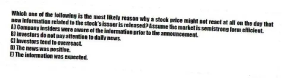 Which one of the following is the most likely reason why a stock price might not react at all on the day that new information related to the stock's issuer is released? Assume the market is semistrong form efficient.
A) Company insiders were aware of the information prior to the announcement.
B) Investors do not pay attention to daily news.
C) Investors tend to overreact.
D) The news was positive.
E) The information was expected.