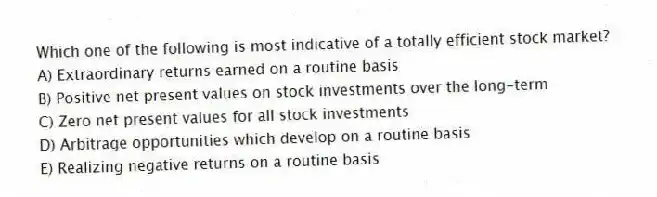 Which one of the following is most indicative of a totally efficient stock market?
A) Extraordinary returns earned on a routine basis
B) Positive net present values on stock investments over the long-term
C) Zero net present values for all stock investments
D) Arbitrage opportunities which develop on a routine basis
E) Realizing negative returns on a routine basis