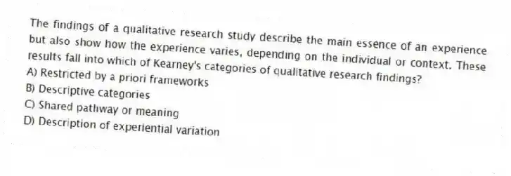 The findings of a qualitative research study describe the main essence of an experience but also show how the experience varies, depending on the individual or context. These results fall into which of Kearney's categories of qualitative research findings?
A) Restricted by a priori frameworks
B) Descriptive categories
C) Shared pathway or meaning
D) Description of experiential variation