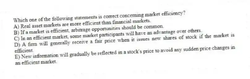 Which one of the following statements is correct concerning market efficiency?
A) Real asset markets are more efficient than financial markets.
B) If a market is efficient, arbitrage opportunities should be common.
C) In an efficient market, some market participants will have an advantage over others.
D) A firm will generally receive a fair price when it issues new shares of stock if the market is efficient.
E) New information will gradually be reflected in a stock's price to avoid any sudden price changes in an efficient market.