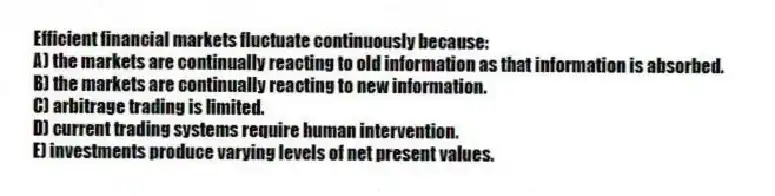 Efficient financial markets fluctuate continuously because:
A) the markets are continually reacting to old information as that information is absorbed.
B) the markets are continually reacting to new information.
C) arbitrage trading is limited.
D) current trading systems require human intervention.
E) investments produce varying levels of net present values.