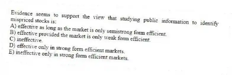 Evidence seems to support the view that studying public information to identify mispriced stocks is:
A) effective as long as the market is only semistrong form efficient.
B) effective provided the market is only weak form efficient.
C) ineffective.
D) effective only in strong form efficient markets.
E) ineffective only in strong form efficient markets.