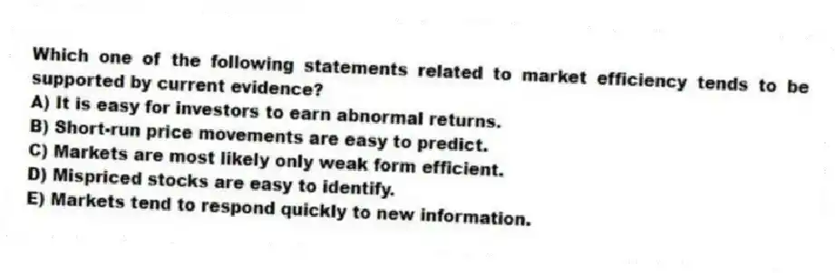 Which one of the following statements related to market efficiency tends to be supported by current evidence?
A) It is easy for investors to earn abnormal returns.
B) Short-run price movements are easy to predict.
C) Markets are most likely only weak form efficient.
D) Mispriced stocks are easy to identify.
E) Markets tend to respond quickly to new information.