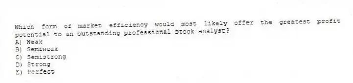 Which form of market efficiency would most likely offer the greatest profit potential to an outstanding professional stock analyst?
A) Weak
B) Semiweak
C) Semistrong
D) Strong
E) Perfect