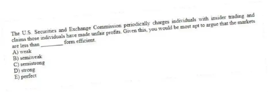 The U.S. Securities and Exchange Commission periodically charges individuals with insider trading and claims those individuals have made unfair profits. Given this, you would be most apt to argue that the markets are less than ________ form efficient.
A) weak
B) semiweak
C) semistrong
D) strong
E) perfect