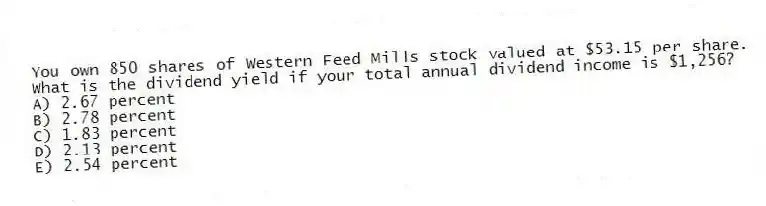 You own 850 shares of Western Feed Mills stock valued at $53.15 per share. What is the dividend yield if your total annual dividend income is $1,256?
A) 2.67 percent
B) 2.78 percent
C) 1.83 percent
D) 2.13 percent
E) 2.54 percent