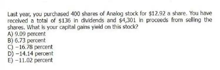 Last year, you purchased 400 shares of Analog stock for $12.92 a share. You have received a total of $136 in dividends and $4,301 in proceeds from selling the shares. What is your capital gains yield on this stock?
A) 9.09 percent
B) 6.73 percent
C) −16.78 percent
D) −14.14 percent
E) −11.02 percent