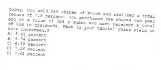 Today, you sold 540 shares of stock and realized a total return of 7.3 percent. You purchased the shares one year ago at a price of $24 a share and have received a total of $86 in dividends. What is your capital gains yield on this investment?
A) 5.68 percent
B) 6.64 percent
C) 6.39 percent
D) 7.26 percent
E) 7.41 percent