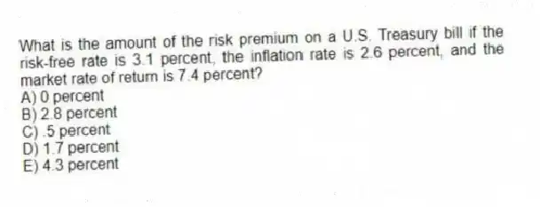 What is the amount of the risk premium on a U.S. Treasury bill if the risk-free rate is 3.1 percent, the inflation rate is 2.6 percent, and the market rate of return is 7.4 percent?
A) 0 percent
B) 2.8 percent
C) .5 percent
D) 1.7 percent
E) 4.3 percent