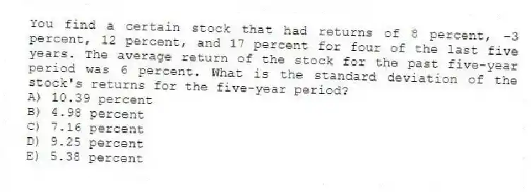 You find a certain stock that had returns of 8 percent, −3 percent, 12 percent, and 17 percent for four of the last five years. The average return of the stock for the past five-year period was 6 percent. What is the standard deviation of the stock's returns for the five-year period?
A) 10.39 percent
B) 4.98 percent
C) 7.16 percent
D) 9.25 percent
E) 5.38 percent