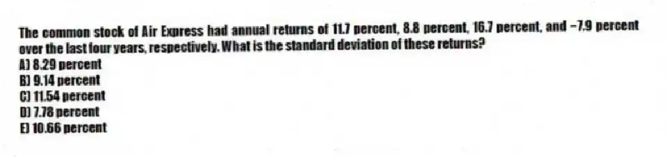 The common stock of Air Express had annual returns of 11.7 percent, 8.8 percent, 16.7 percent, and −7.9 percent over the last four years, respectively. What is the standard deviation of these returns?
A) 8.29 percent
B) 9.14 percent
C) 11.54 percent
D) 7.78 percent
E) 10.66 percent