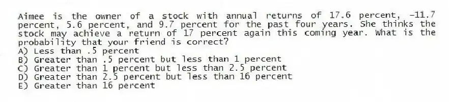 Aimee is the owner of a stock with annual returns of 17.6 percent, −11.7 percent, 5.6 percent, and 9.7 percent for the past four years. She thinks the stock may achieve a return of 17 percent again this coming year. What is the probability that your friend is correct?
A) Less than .5 percent
B) Greater than .5 percent but less than 1 percent
C) Greater than 1 percent but less than 2.5 percent
D) Greater than 2.5 percent but less than 16 percent
E) Greater than 16 percent