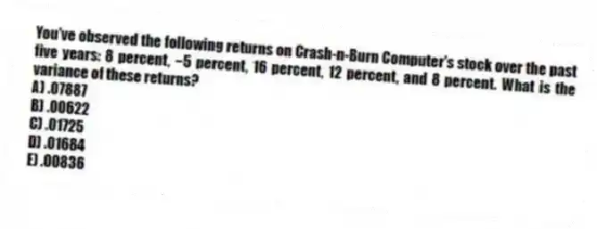 You've observed the following returns on Crash-n-Burn Computer's stock over the past five years: 8 percent, −5 percent, 16 percent, 12 percent, and 8 percent. What is the variance of these returns?
A) .07887
B) .00622
C) .01725
D) .01684
E) .00836
