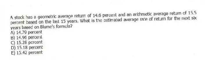 A stock has a geometric average return of 14.6 percent and an arithmetic average return of 15.5 percent based on the last 15 years. What is the estimated average rate of return for the next six years based on Blume's formula?
A) 14.79 percent
B) 14.96 percent
C) 15.28 percent
D) 15.18 percent
E) 15.42 percent