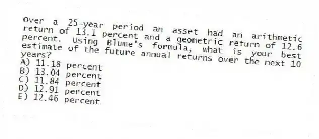 Over a 25-year period an asset had an arithmetic return of 13.1 percent and a geometric return of 12.6 percent. Using Blume's formula, what is your best estimate of the future annual returns over the next 10 years?
A) 11.18 percent
B) 13.04 percent
C) 11.84 percent
D) 12.91 percent
E) 12.46 percent