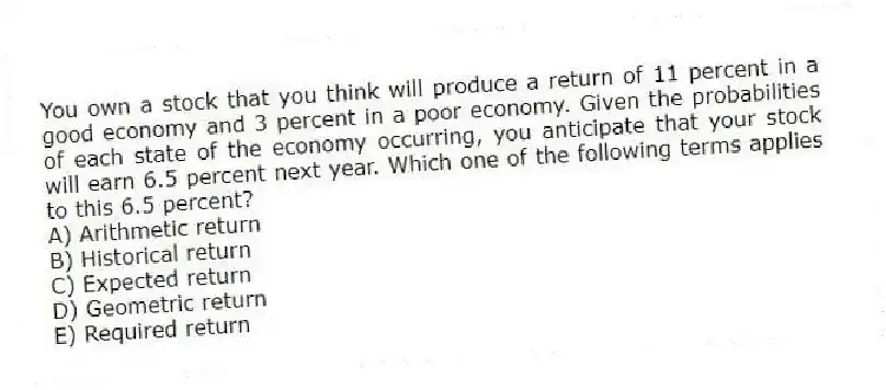 You own a stock that you think will produce a return of 11 percent in a good economy and 3 percent in a poor economy. Given the probabilities of each state of the economy occurring, you anticipate that your stock will earn 6.5 percent next year. Which one of the following terms applies to this 6.5 percent?
A) Arithmetic return
B) Historical return
C) Expected return
D) Geometric return
E) Required return
