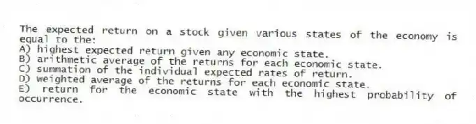 The expected return on a stock given various states of the economy is equal to the:
A) highest expected return given any economic state.
B) arithmetic average of the returns for each economic state.
C) summation of the individual expected rates of return.
D) weighted average of the returns for each economic state.
E) return for the economic state with the highest probability of occurrence.