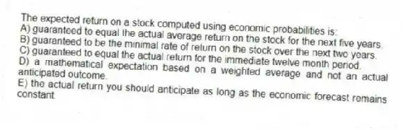 The expected return on a stock computed using economic probabilities is:
A) guaranteed to equal the actual average return on the stock for the next five years.
B) guaranteed to be the minimal rate of return on the stock over the next two years.
C) guaranteed to equal the actual return for the immediate twelve month period.
D) a mathematical expectation based on a weighted average and not an actual anticipated outcome.
E) the actual return you should anticipate as long as the economic forecast remains constant.