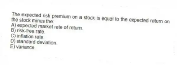 The expected risk premium on a stock is equal to the expected return on the stock minus the:
A) expected market rate of return.
B) risk-free rate.
C) inflation rate.
D) standard deviation.
E) variance.