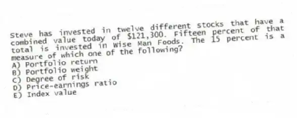 Steve has invested in twelve different stocks that have a combined value today of $121,300. Fifteen percent of that total is invested in Wise Man Foods. The 15 percent is a measure of which one of the following?
A) Portfolio return
B) Portfolio weight
C) Degree of risk
D) Price-earnings ratio
E) Index value