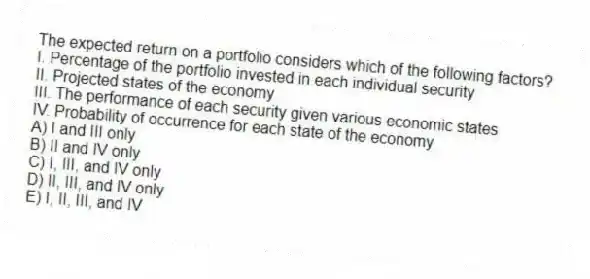 The expected return on a portfolio considers which of the following factors?
I. Percentage of the portfolio invested in each individual security
II. Projected states of the economy
III. The performance of each security given various economic states
IV. Probability of occurrence for each state of the economy
A) I and III only
B) II and IV only
C) I, III, and IV only
D) II, III, and IV only
E) I, II, III, and IV