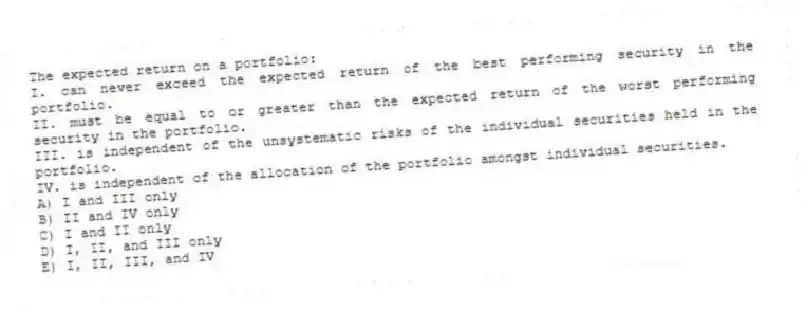 The expected return on a portfolio:
I. can never exceed the expected return of the best performing security in the portfolio.
II. must be equal to or greater than the expected return of the worst performing security in the portfolio.
III. is independent of the unsystematic risks of the individual securities held in the portfolio.
IV. is independent of the allocation of the portfolio amongst individual securities.
A) I and III only
B) II and IV only
C) I and II only
D) I, II, and III only
E) I, II, III, and IV