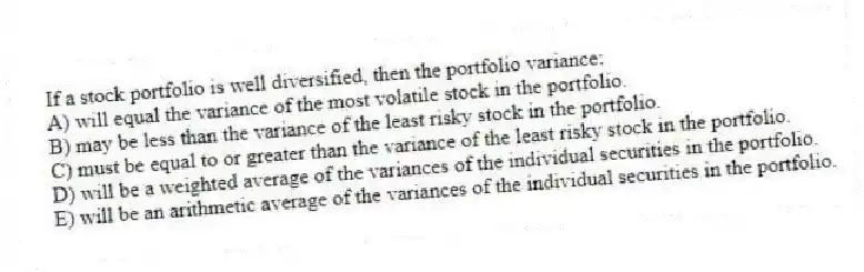 If a stock portfolio is well diversified, then the portfolio variance:
A) will equal the variance of the most volatile stock in the portfolio.
B) may be less than the variance of the least risky stock in the portfolio.
C) must be equal to or greater than the variance of the least risky stock in the portfolio.
D) will be a weighted average of the variances of the individual securities in the portfolio.
E) will be an arithmetic average of the variances of the individual securities in the portfolio.