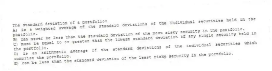 The standard deviation of a portfolio:
A) is a weighted average of the standard deviations of the individual securities held in the portfolio.
B) can never be less than the standard deviation of the most risky security in the portfolio.
C) must be equal to or greater than the lowest standard deviation of any single security held in the portfolio.
D) is an arithmetic average of the standard deviations of the individual securities which comprise the portfolio.
E) can be less than the standard deviation of the least risky security in the portfolio.