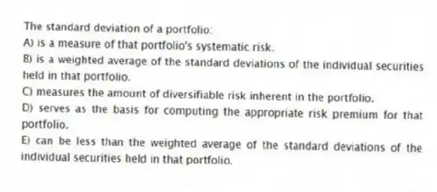 The standard deviation of a portfolio:
A) is a measure of that portfolio's systematic risk.
B) is a weighted average of the standard deviations of the individual securities held in that portfolio.
C) measures the amount of diversifiable risk inherent in the portfolio.
D) serves as the basis for computing the appropriate risk premium for that portfolio.
E) can be less than the weighted average of the standard deviations of the individual securities held in that portfolio.