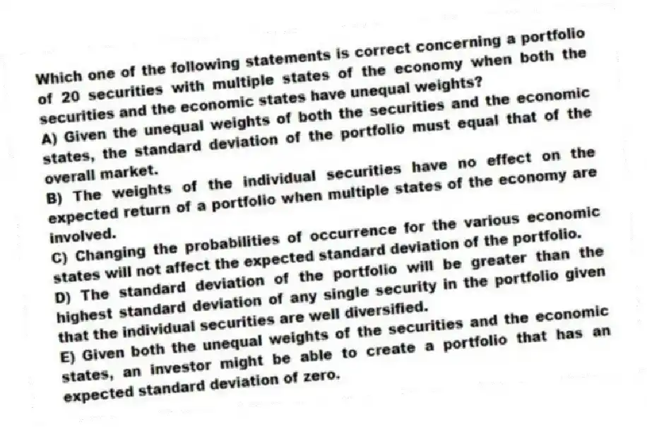 Which one of the following statements is correct concerning a portfolio of 20 securities with multiple states of the economy when both the securities and the economic states have unequal weights?
A) Given the unequal weights of both the securities and the economic states, the standard deviation of the portfolio must equal that of the overall market.
B) The weights of the individual securities have no effect on the expected return of a portfolio when multiple states of the economy are involved.
C) Changing the probabilities of occurrence for the various economic states will not affect the expected standard deviation of the portfolio.
D) The standard deviation of the portfolio will be greater than the highest standard deviation of any single security in the portfolio given that the individual securities are well diversified.
E) Given both the unequal weights of the securities and the economic states, an investor might be able to create a portfolio that has an expected standard deviation of zero.