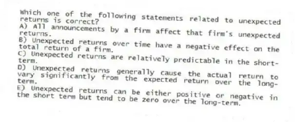 Which one of the following statements related to unexpected returns is correct?
A) All announcements by a firm affect that firm's unexpected returns.
B) Unexpected returns over time have a negative effect on the total return of a firm.
C) Unexpected returns are relatively predictable in the short-term.
D) Unexpected returns generally cause the actual return to vary significantly from the expected return over the long-term.
E) Unexpected returns can be either positive or negative in the short term but tend to be zero over the long-term.