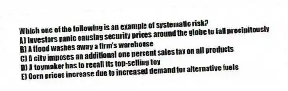 Which one of the following is an example of systematic risk?
A) Investors panic causing security prices around the globe to fall precipitously
B) A flood washes away a firm's warehouse
C) A city imposes an additional one percent sales tax on all products
D) A toymaker has to recall its top-selling toy
E) Corn prices increase due to increased demand for alternative fuels