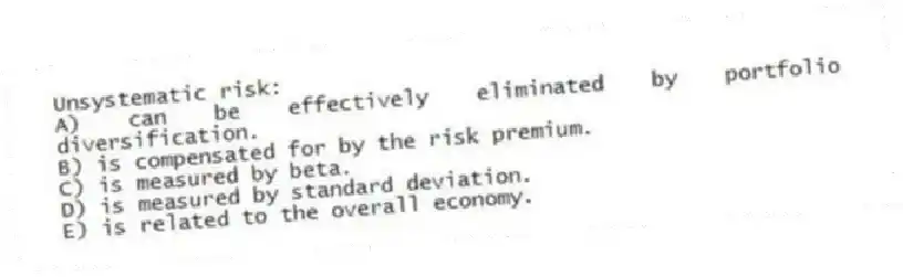 Unsystematic risk:
A) can be effectively eliminated by portfolio diversification.
B) is compensated for by the risk premium.
C) is measured by beta.
D) is measured by standard deviation.
E) is related to the overall economy.