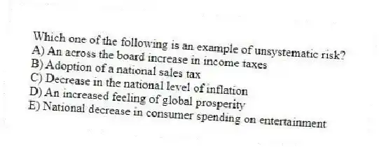 Which one of the following is an example of unsystematic risk?
A) An across the board increase in income taxes
B) Adoption of a national sales tax
C) Decrease in the national level of inflation
D) An increased feeling of global prosperity
E) National decrease in consumer spending on entertainment