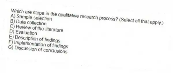Which are steps in the qualitative research process? (Select all that apply.)
A) Sample selection
B) Data collection
C) Review of the literature
D) Evaluation
E) Description of findings
F) Implementation of findings
G) Discussion of conclusions